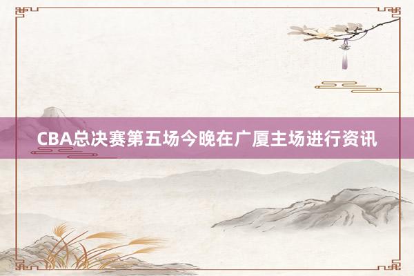 CBA总决赛第五场今晚在广厦主场进行资讯