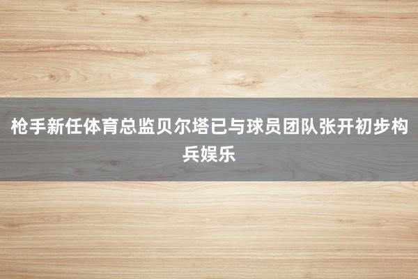 枪手新任体育总监贝尔塔已与球员团队张开初步构兵娱乐