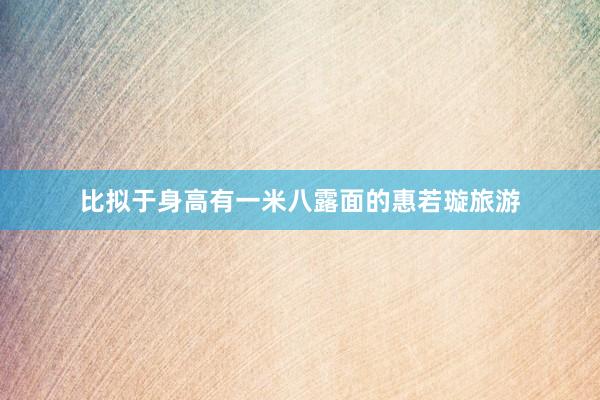 比拟于身高有一米八露面的惠若璇旅游
