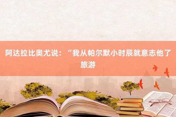 阿达拉比奥尤说：“我从帕尔默小时辰就意志他了旅游