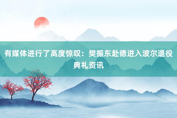 有媒体进行了高度惊叹：樊振东赴德进入波尔退役典礼资讯