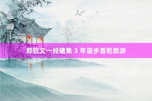 郑钦文一经辘集 3 年留步首轮旅游