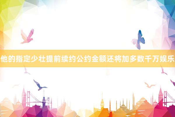 他的指定少壮提前续约公约金额还将加多数千万娱乐