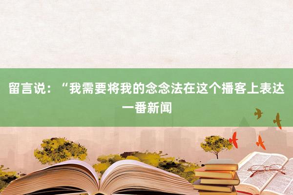 留言说：“我需要将我的念念法在这个播客上表达一番新闻