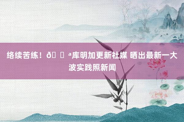 络续苦练！💪库明加更新社媒 晒出最新一大波实践照新闻