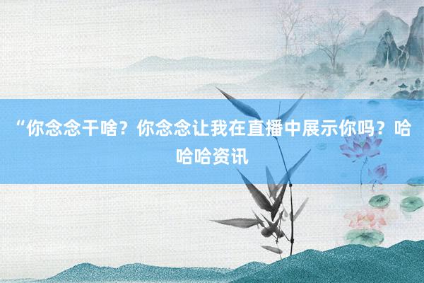 “你念念干啥？你念念让我在直播中展示你吗？哈哈哈资讯
