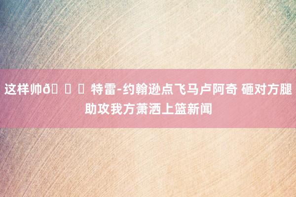 这样帅😎特雷-约翰逊点飞马卢阿奇 砸对方腿助攻我方萧洒上篮新闻