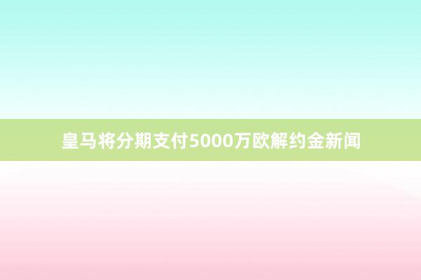 皇马将分期支付5000万欧解约金新闻