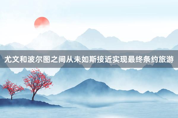 尤文和波尔图之间从未如斯接近实现最终条约旅游