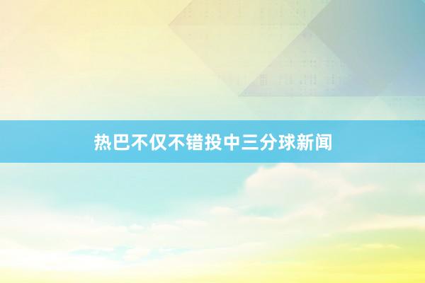 热巴不仅不错投中三分球新闻