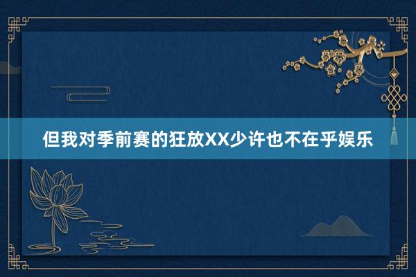 但我对季前赛的狂放XX少许也不在乎娱乐
