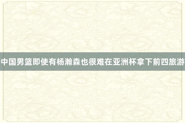 中国男篮即使有杨瀚森也很难在亚洲杯拿下前四旅游