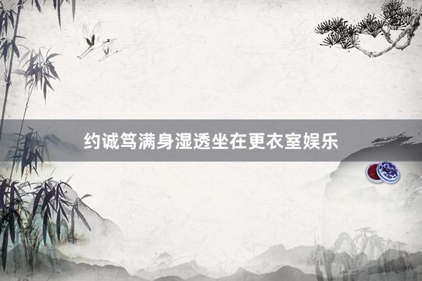 约诚笃满身湿透坐在更衣室娱乐