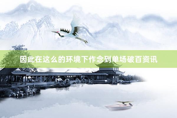 因此在这么的环境下作念到单场破百资讯