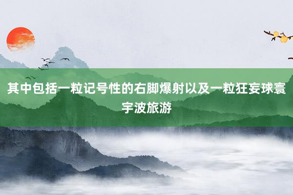 其中包括一粒记号性的右脚爆射以及一粒狂妄球寰宇波旅游