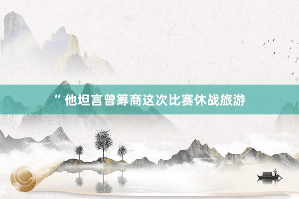 ”他坦言曾筹商这次比赛休战旅游