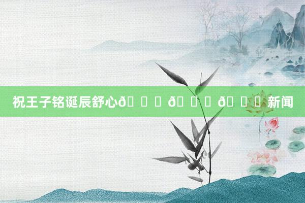 祝王子铭诞辰舒心🎂🎂🎂新闻
