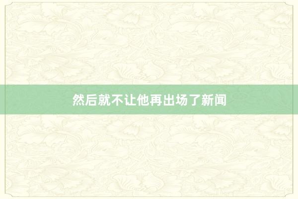 然后就不让他再出场了新闻