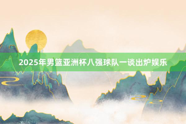2025年男篮亚洲杯八强球队一谈出炉娱乐