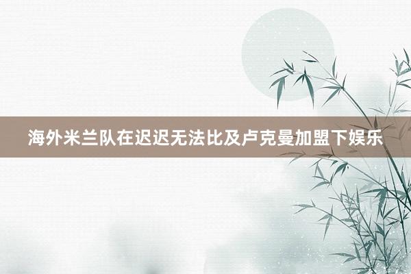 海外米兰队在迟迟无法比及卢克曼加盟下娱乐