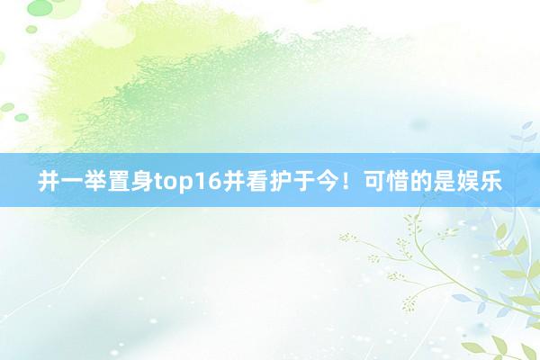 并一举置身top16并看护于今！可惜的是娱乐