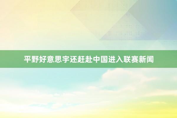 平野好意思宇还赶赴中国进入联赛新闻