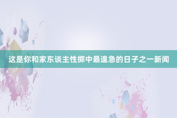 这是你和家东谈主性掷中最遑急的日子之一新闻