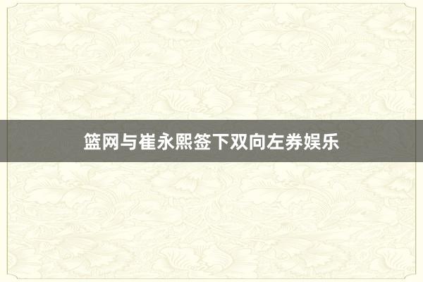 篮网与崔永熙签下双向左券娱乐