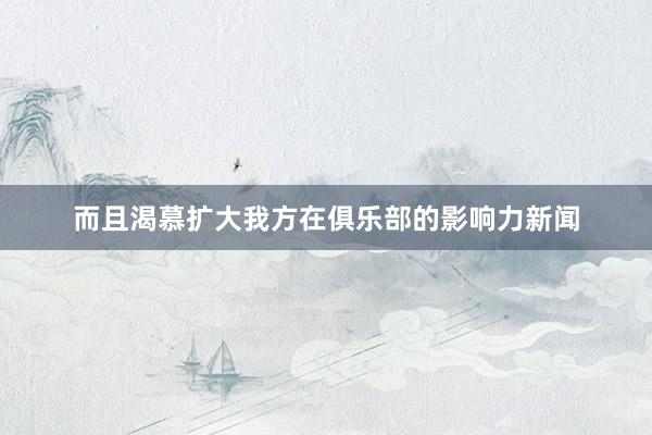 而且渴慕扩大我方在俱乐部的影响力新闻