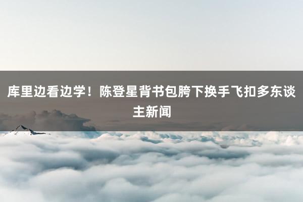 库里边看边学！陈登星背书包胯下换手飞扣多东谈主新闻