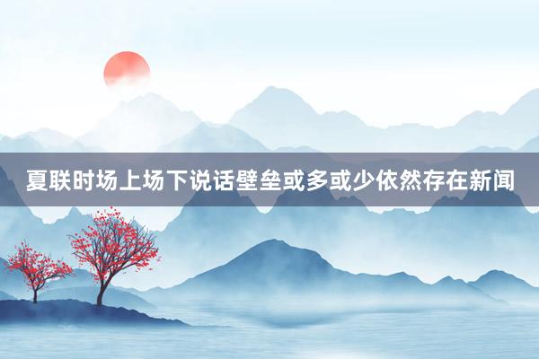 夏联时场上场下说话壁垒或多或少依然存在新闻