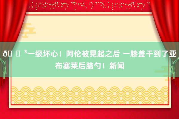 😳一级坏心！阿伦被晃起之后 一膝盖干到了亚布塞莱后脑勺！新闻