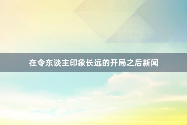 在令东谈主印象长远的开局之后新闻