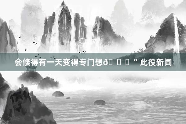 会倏得有一天变得专门想💚”此役新闻