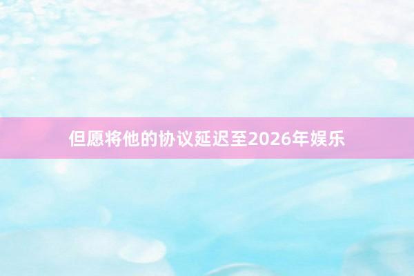 但愿将他的协议延迟至2026年娱乐