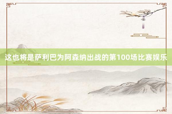 这也将是萨利巴为阿森纳出战的第100场比赛娱乐