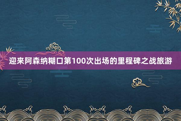 迎来阿森纳糊口第100次出场的里程碑之战旅游