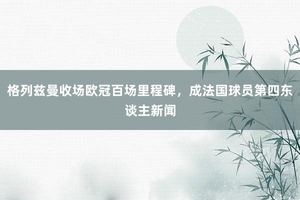 格列兹曼收场欧冠百场里程碑，成法国球员第四东谈主新闻