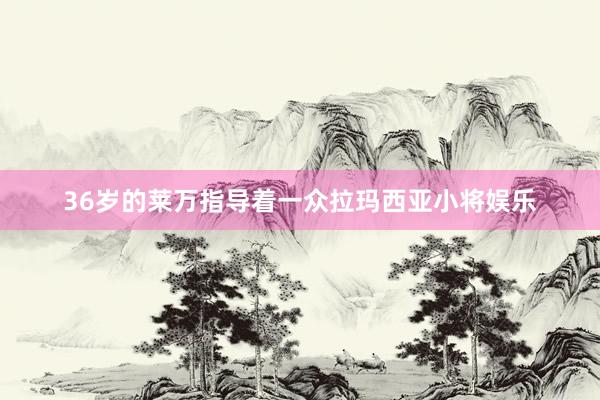 36岁的莱万指导着一众拉玛西亚小将娱乐