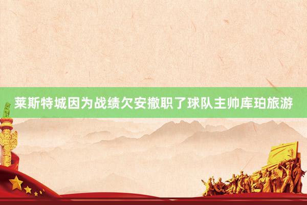 莱斯特城因为战绩欠安撤职了球队主帅库珀旅游