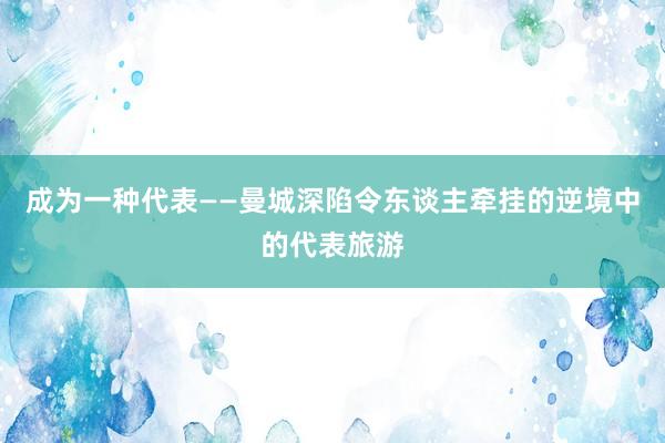 成为一种代表——曼城深陷令东谈主牵挂的逆境中的代表旅游