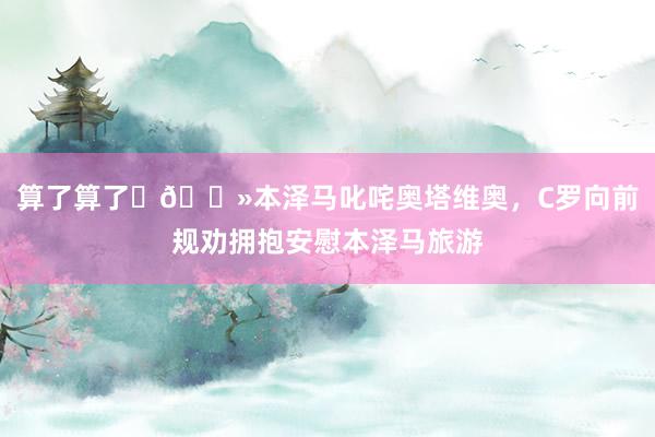 算了算了✋🏻本泽马叱咤奥塔维奥，C罗向前规劝拥抱安慰本泽马旅游