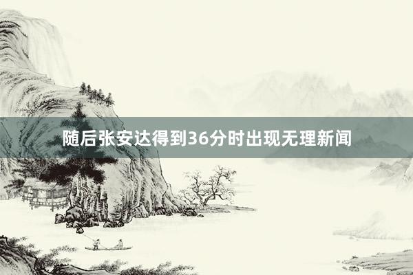 随后张安达得到36分时出现无理新闻