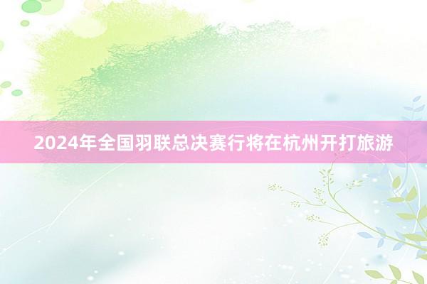 2024年全国羽联总决赛行将在杭州开打旅游