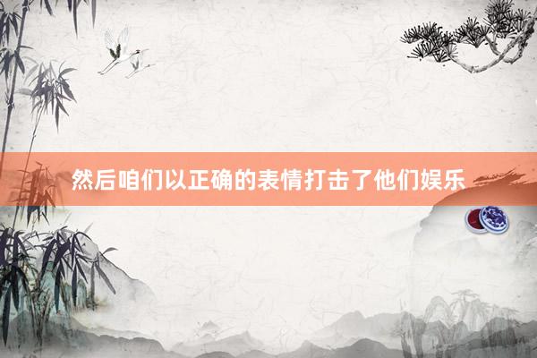 然后咱们以正确的表情打击了他们娱乐