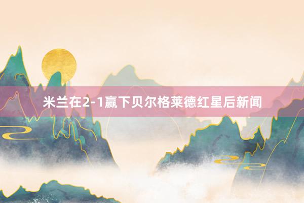 米兰在2-1赢下贝尔格莱德红星后新闻