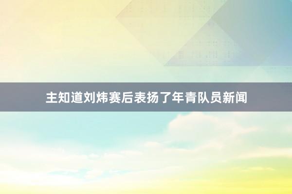 主知道刘炜赛后表扬了年青队员新闻