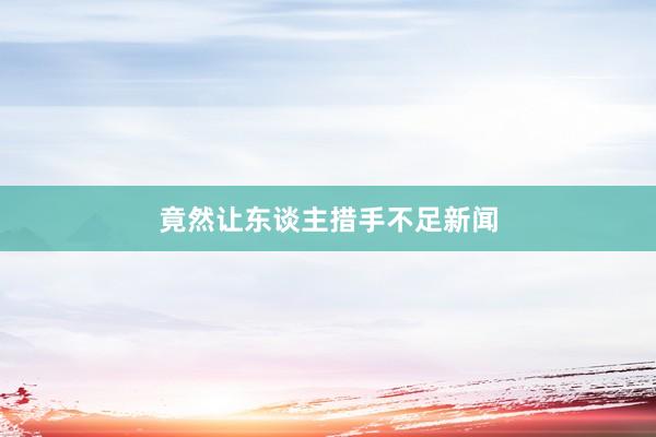 竟然让东谈主措手不足新闻