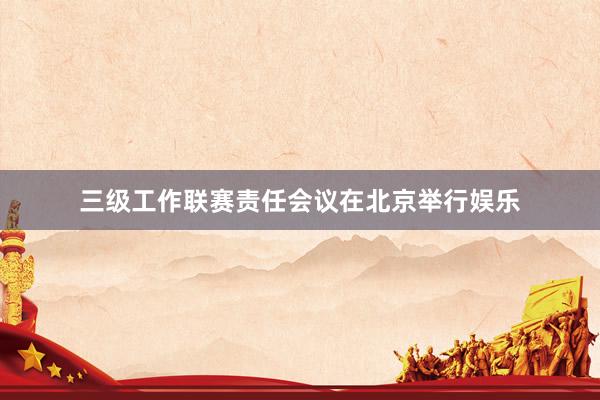 三级工作联赛责任会议在北京举行娱乐