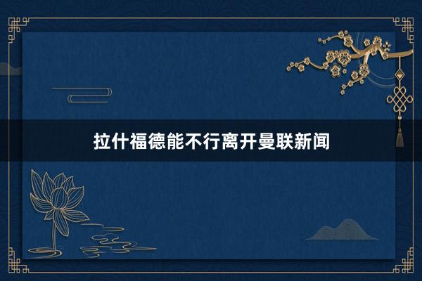 拉什福德能不行离开曼联新闻
